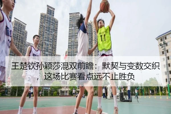 王楚钦孙颖莎混双前瞻：默契与变数交织，这场比赛看点远不止胜负