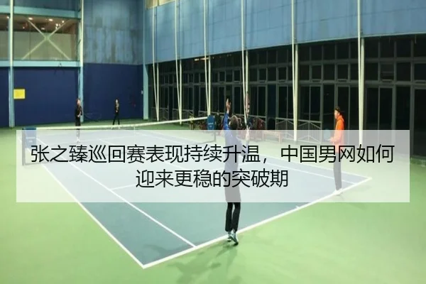 张之臻巡回赛表现持续升温，中国男网如何迎来更稳的突破期